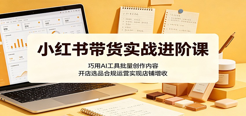 小红书带货实战进阶课：巧用AI工具批量创作内容，开店选品合规运营实现店铺增收-优优云网创